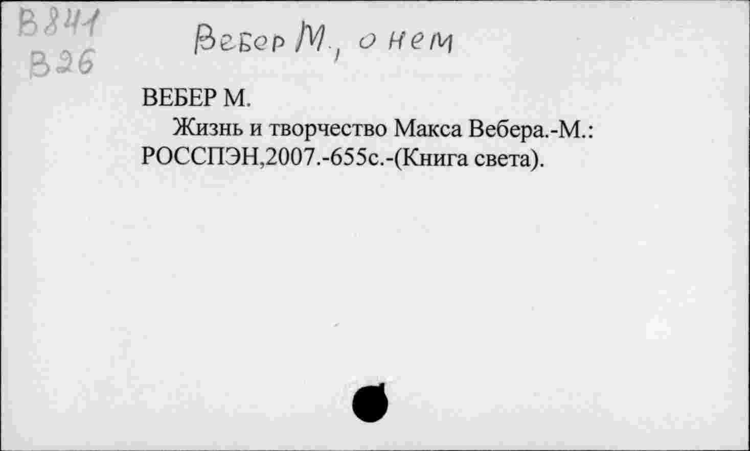 ﻿&Э6
РеЕер /V, о Н
ВЕБЕР М.
Жизнь и творчество Макса Вебера.-М.: РОССПЭН,2007.-655с.-(Книга света).